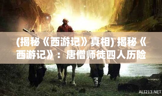 (揭秘《西游记》真相) 揭秘《西游记》：唐僧师徒四人历险记，智斗妖魔，探寻真谛